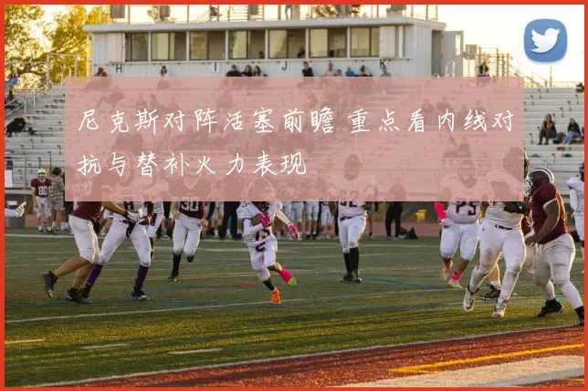 尼克斯对阵活塞前瞻 重点看内线对抗与替补火力表现