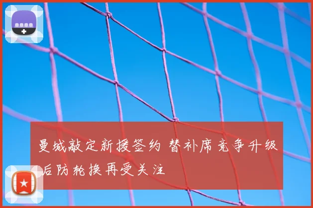 曼城敲定新援签约 替补席竞争升级 后防轮换再受关注