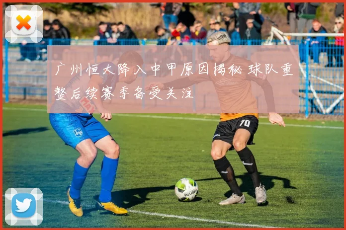 广州恒大降入中甲原因揭秘 球队重整后续赛季备受关注