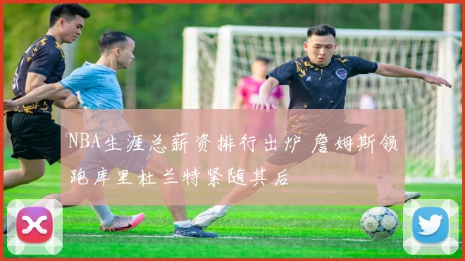 NBA生涯总薪资排行出炉 詹姆斯领跑库里杜兰特紧随其后