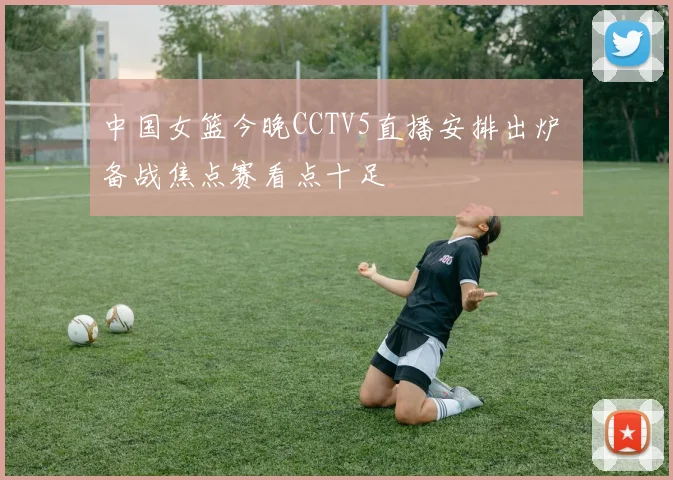 中国女篮今晚CCTV5直播安排出炉 备战焦点赛看点十足