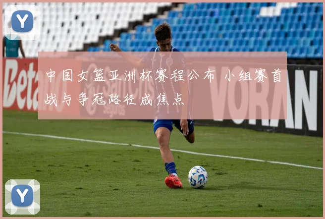 中国女篮亚洲杯赛程公布 小组赛首战与争冠路径成焦点