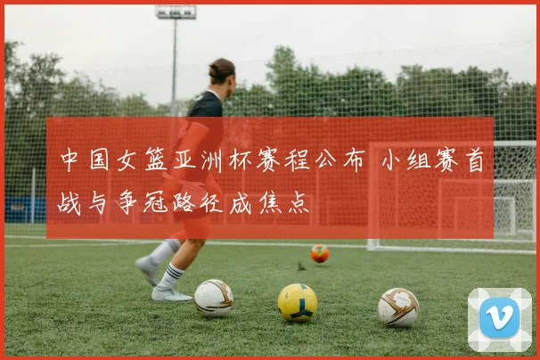 中国女篮亚洲杯赛程公布 小组赛首战与争冠路径成焦点