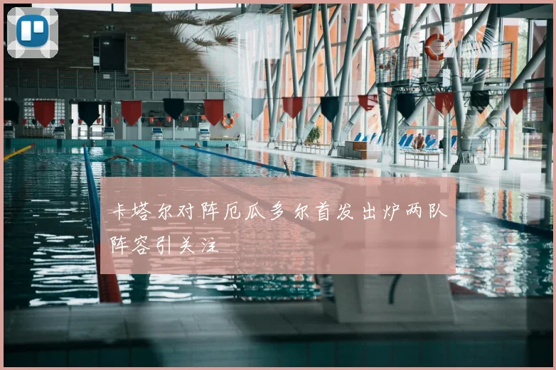 卡塔尔对阵厄瓜多尔首发出炉两队阵容引关注