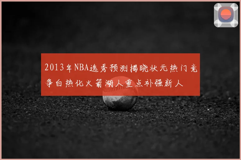 2013年NBA选秀预测揭晓状元热门竞争白热化火箭湖人重点补强新人