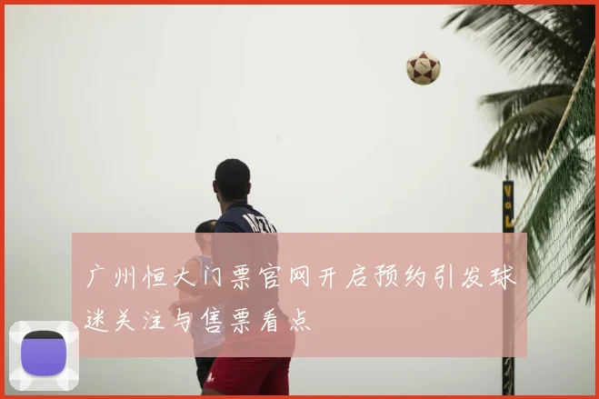 广州恒大门票官网开启预约引发球迷关注与售票看点