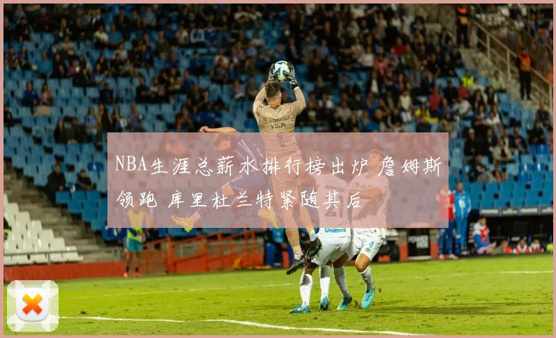 NBA生涯总薪水排行榜出炉 詹姆斯领跑 库里杜兰特紧随其后