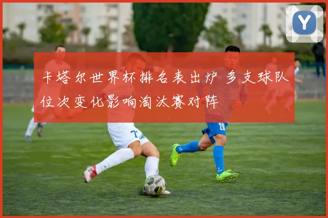 卡塔尔世界杯排名表出炉 多支球队位次变化影响淘汰赛对阵