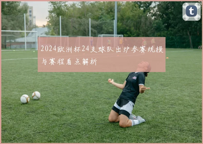 2024欧洲杯24支球队出炉参赛规模与赛程看点解析
