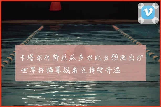 卡塔尔对阵厄瓜多尔比分预测出炉 世界杯揭幕战看点持续升温