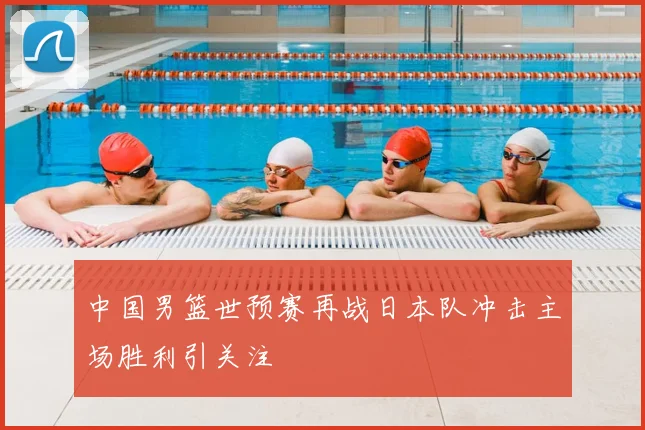 中国男篮世预赛再战日本队冲击主场胜利引关注