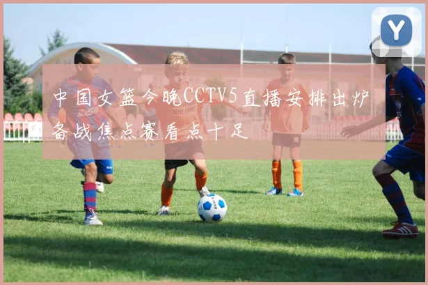 中国女篮今晚CCTV5直播安排出炉 备战焦点赛看点十足