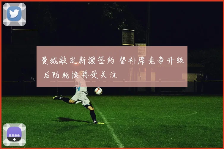 曼城敲定新援签约 替补席竞争升级 后防轮换再受关注