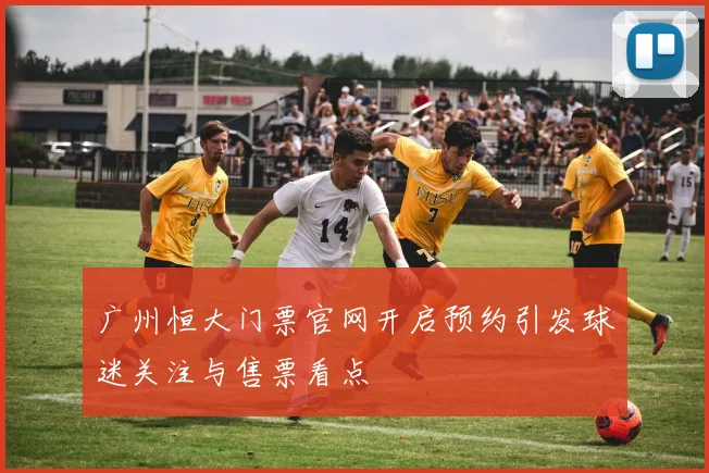 广州恒大门票官网开启预约引发球迷关注与售票看点